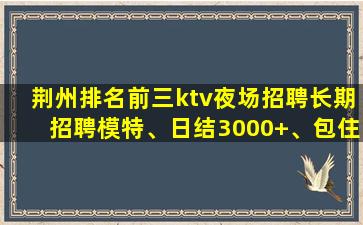 荆州排名前三ktv夜场招聘长期招聘模特、日结3000+、包住